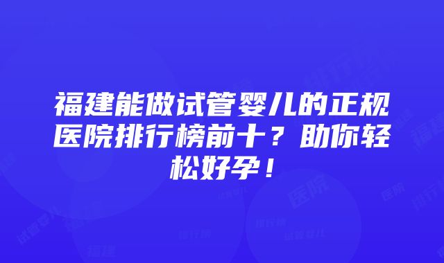 福建能做试管婴儿的正规医院排行榜前十？助你轻松好孕！