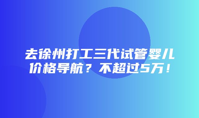 去徐州打工三代试管婴儿价格导航？不超过5万！