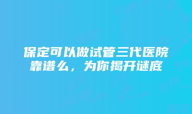 保定可以做试管三代医院靠谱么，为你揭开谜底