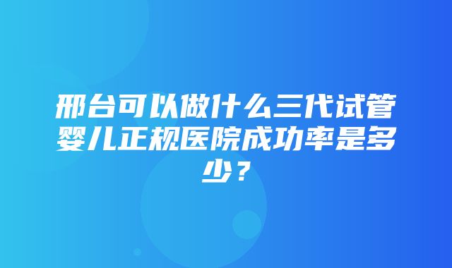 邢台可以做什么三代试管婴儿正规医院成功率是多少？