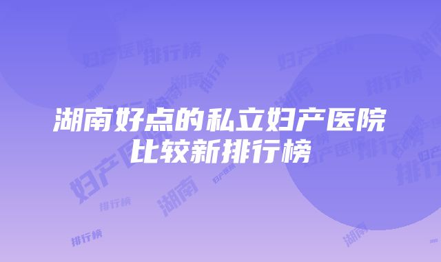 湖南好点的私立妇产医院比较新排行榜