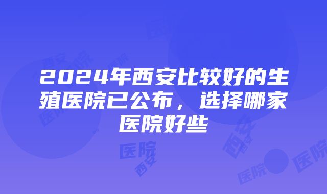 2024年西安比较好的生殖医院已公布，选择哪家医院好些