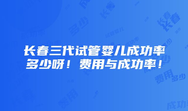 长春三代试管婴儿成功率多少呀！费用与成功率！