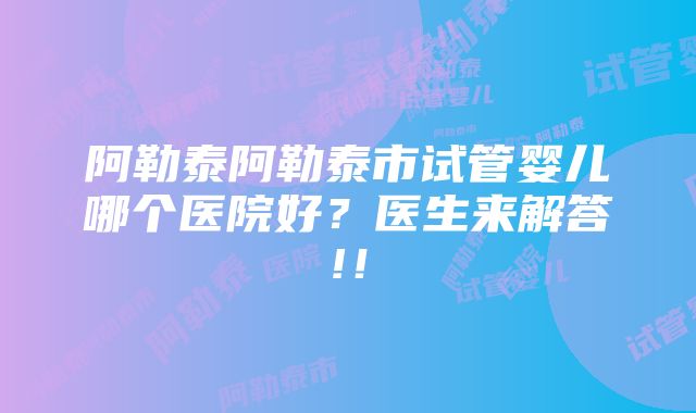 阿勒泰阿勒泰市试管婴儿哪个医院好？医生来解答!！