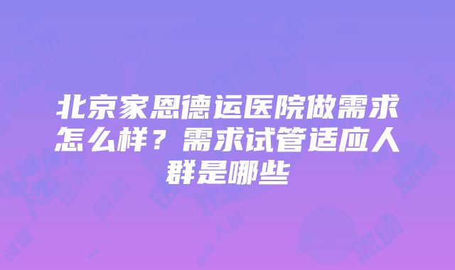 北京家恩德运医院做需求怎么样？需求试管适应人群是哪些