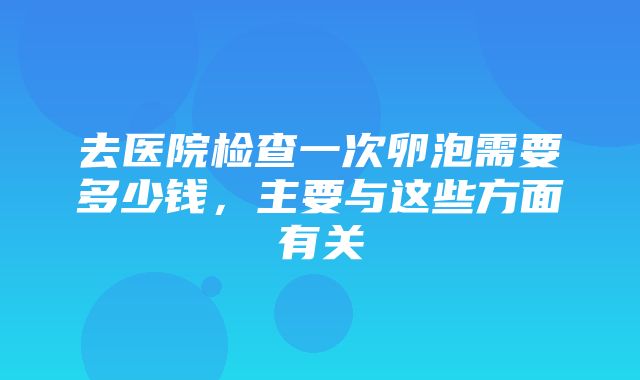 去医院检查一次卵泡需要多少钱，主要与这些方面有关