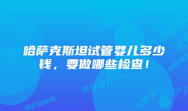 哈萨克斯坦试管婴儿多少钱，要做哪些检查！