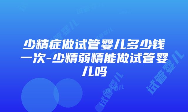 少精症做试管婴儿多少钱一次-少精弱精能做试管婴儿吗