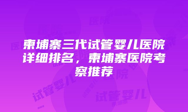 柬埔寨三代试管婴儿医院详细排名，柬埔寨医院考察推荐