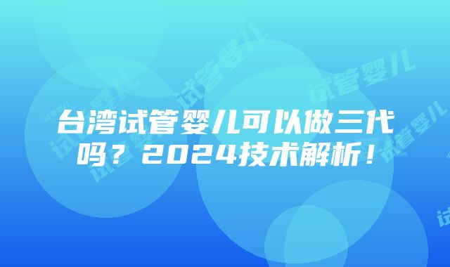 台湾试管婴儿可以做三代吗？2024技术解析！