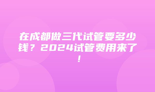 在成都做三代试管要多少钱？2024试管费用来了！