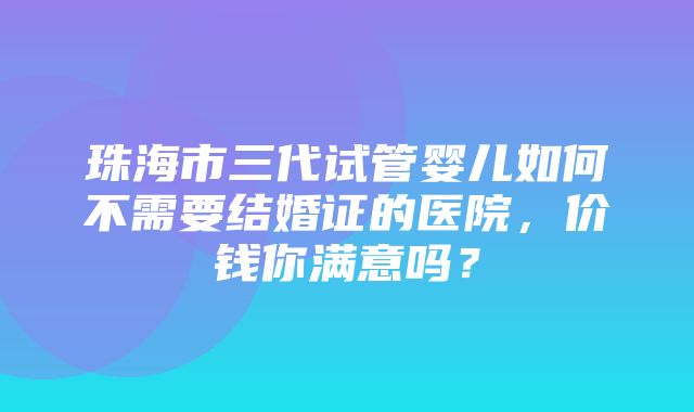 珠海市三代试管婴儿如何不需要结婚证的医院，价钱你满意吗？