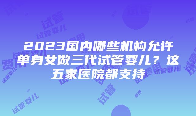 2023国内哪些机构允许单身女做三代试管婴儿？这五家医院都支持