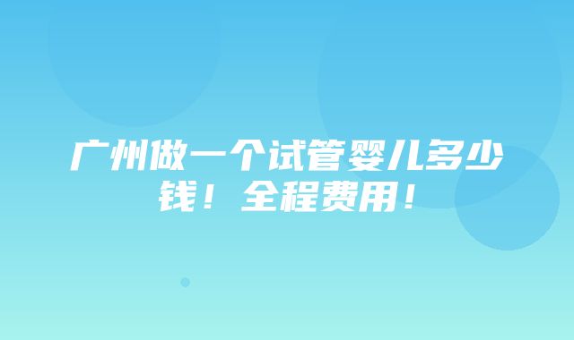 广州做一个试管婴儿多少钱！全程费用！