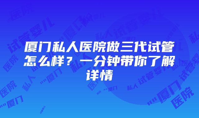 厦门私人医院做三代试管怎么样？一分钟带你了解详情