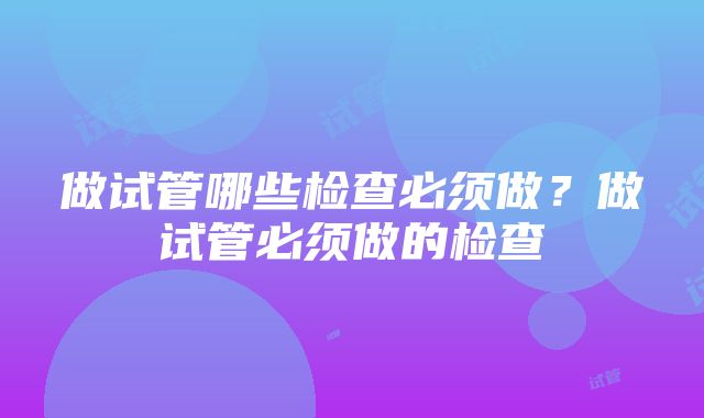 做试管哪些检查必须做？做试管必须做的检查