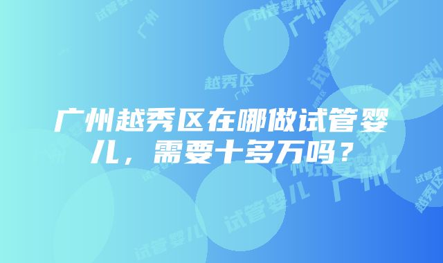 广州越秀区在哪做试管婴儿，需要十多万吗？