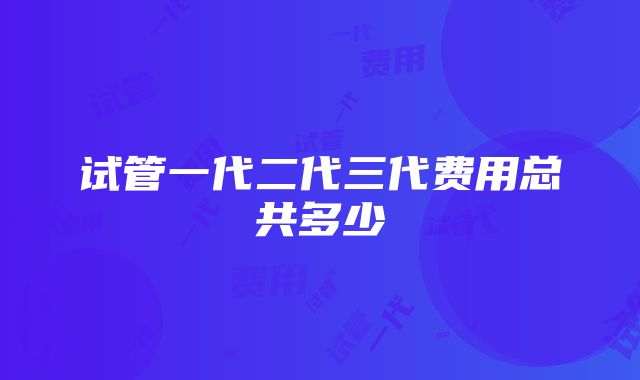 试管一代二代三代费用总共多少