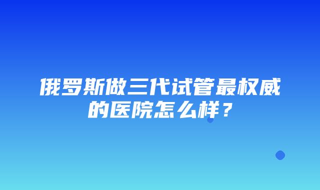 俄罗斯做三代试管最权威的医院怎么样？