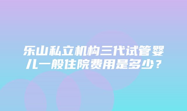 乐山私立机构三代试管婴儿一般住院费用是多少？