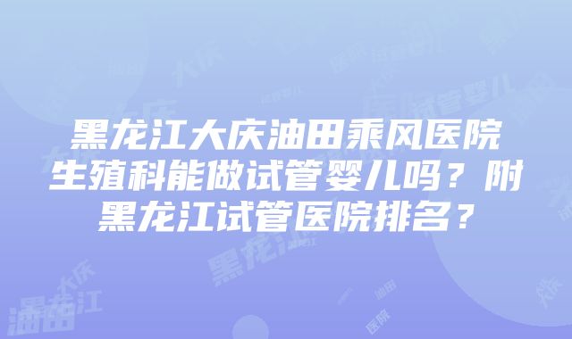 黑龙江大庆油田乘风医院生殖科能做试管婴儿吗？附黑龙江试管医院排名？