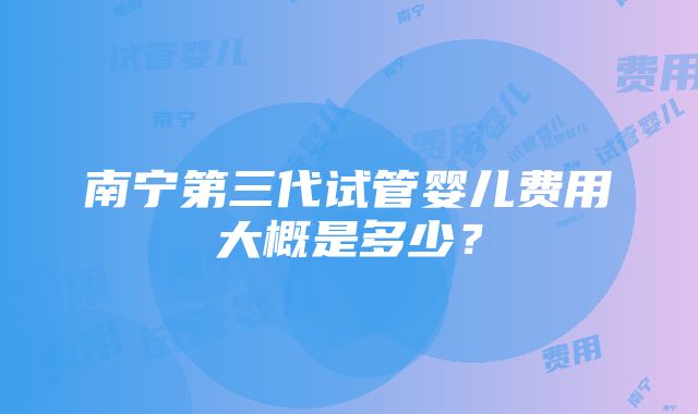 南宁第三代试管婴儿费用大概是多少？