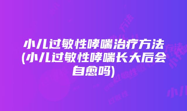 小儿过敏性哮喘治疗方法(小儿过敏性哮喘长大后会自愈吗)