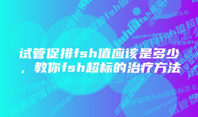 试管促排fsh值应该是多少，教你fsh超标的治疗方法