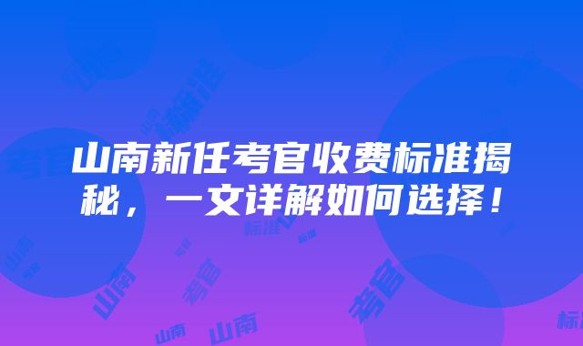 山南新任考官收费标准揭秘，一文详解如何选择！