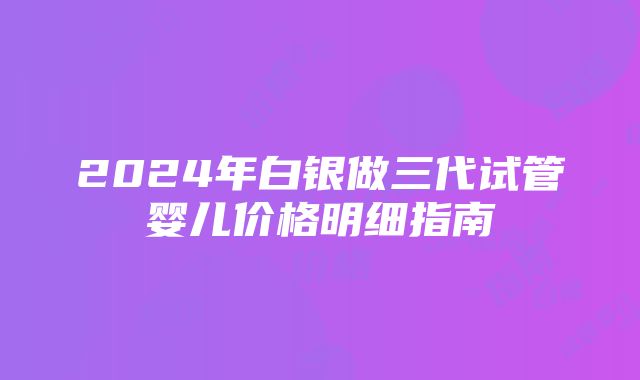 2024年白银做三代试管婴儿价格明细指南