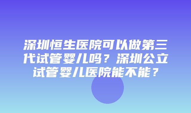 深圳恒生医院可以做第三代试管婴儿吗？深圳公立试管婴儿医院能不能？