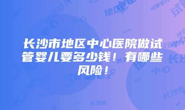 长沙市地区中心医院做试管婴儿要多少钱！有哪些风险！