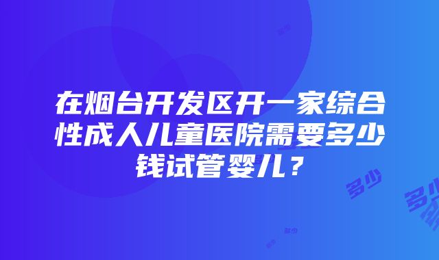 在烟台开发区开一家综合性成人儿童医院需要多少钱试管婴儿？