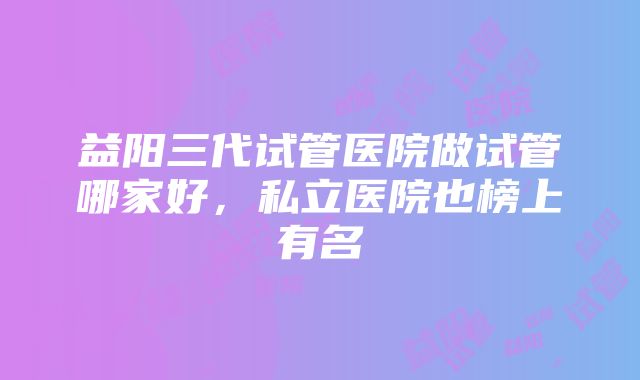 益阳三代试管医院做试管哪家好，私立医院也榜上有名