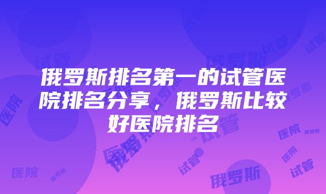 俄罗斯排名第一的试管医院排名分享，俄罗斯比较好医院排名