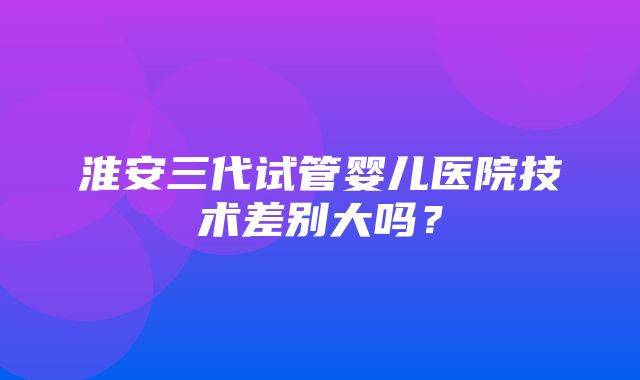 淮安三代试管婴儿医院技术差别大吗？