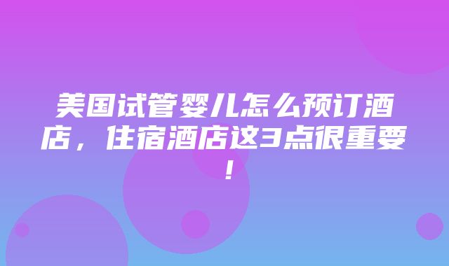 美国试管婴儿怎么预订酒店，住宿酒店这3点很重要！