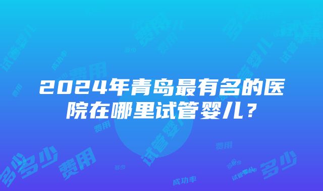 2024年青岛最有名的医院在哪里试管婴儿？