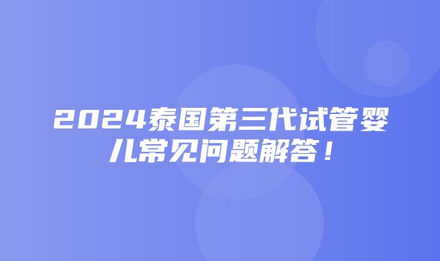 2024泰国第三代试管婴儿常见问题解答！