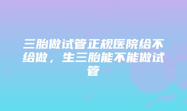 三胎做试管正规医院给不给做，生三胎能不能做试管