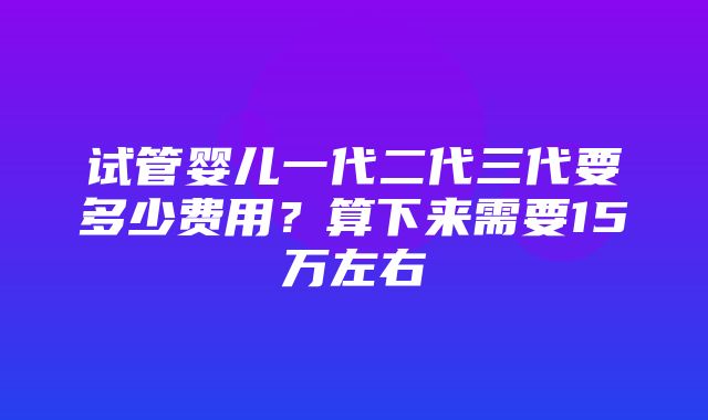 试管婴儿一代二代三代要多少费用？算下来需要15万左右