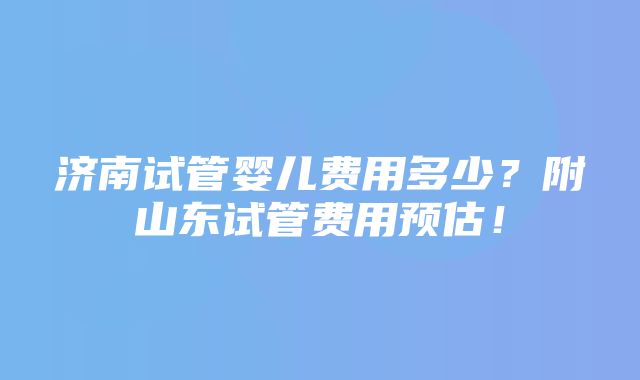 济南试管婴儿费用多少？附山东试管费用预估！