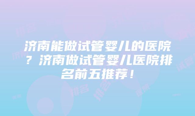 济南能做试管婴儿的医院？济南做试管婴儿医院排名前五推荐！