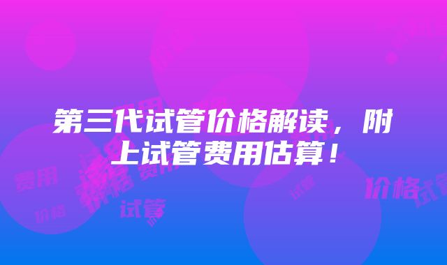 第三代试管价格解读，附上试管费用估算！