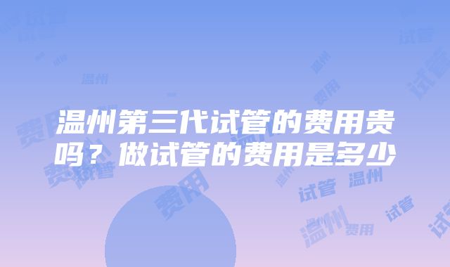 温州第三代试管的费用贵吗？做试管的费用是多少