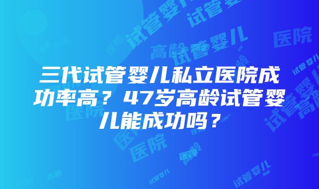 三代试管婴儿私立医院成功率高？47岁高龄试管婴儿能成功吗？