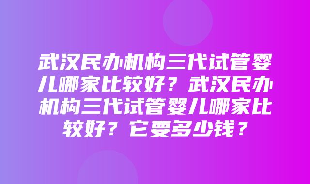 武汉民办机构三代试管婴儿哪家比较好？武汉民办机构三代试管婴儿哪家比较好？它要多少钱？