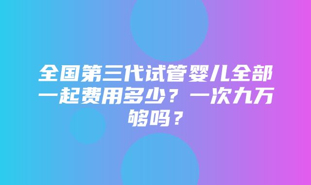 全国第三代试管婴儿全部一起费用多少？一次九万够吗？