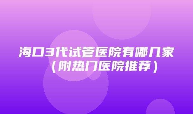 海口3代试管医院有哪几家（附热门医院推荐）