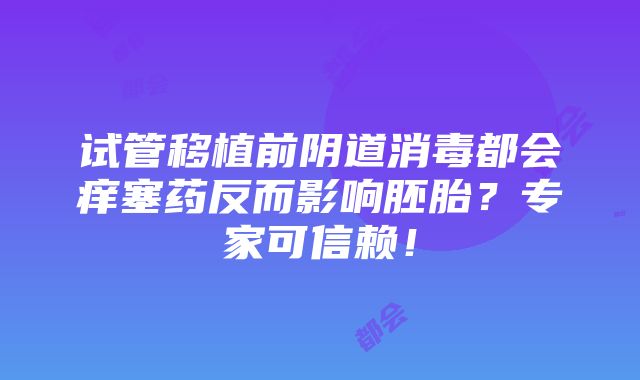 试管移植前阴道消毒都会痒塞药反而影响胚胎？专家可信赖！